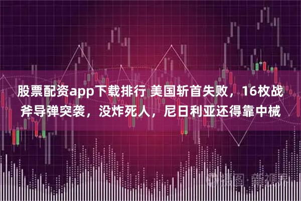 股票配资app下载排行 美国斩首失败，16枚战斧导弹突袭，没炸死人，尼日利亚还得靠中械