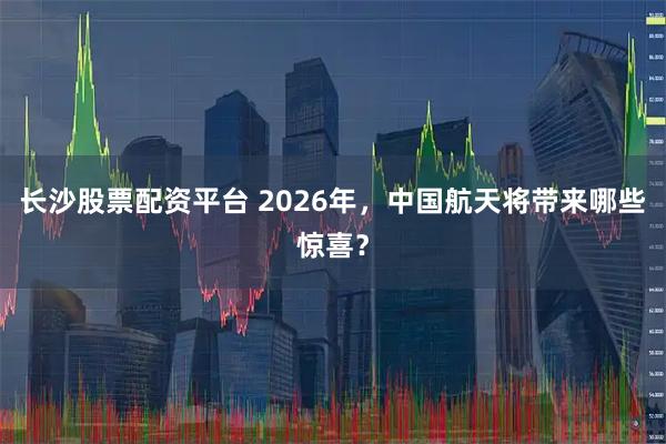 长沙股票配资平台 2026年，中国航天将带来哪些惊喜？