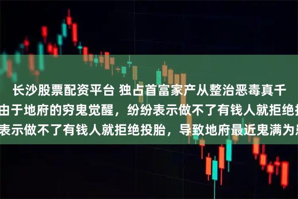长沙股票配资平台 独占首富家产从整治恶毒真千金开始 吴春芳沈乐仪 由于地府的穷鬼觉醒，纷纷表示做不了有钱人就拒绝投胎，导致地府最近鬼满为患。