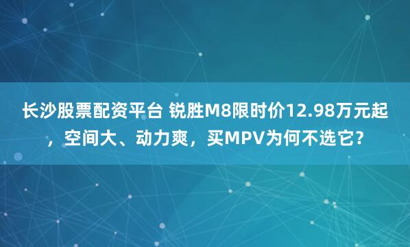 长沙股票配资平台 锐胜M8限时价12.98万元起，空间大、动力爽，买MPV为何不选它？