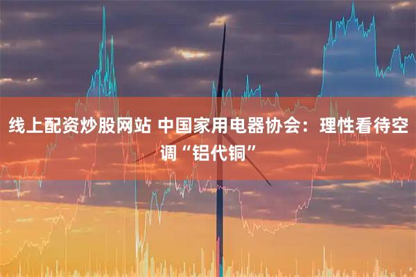 线上配资炒股网站 中国家用电器协会：理性看待空调“铝代铜”