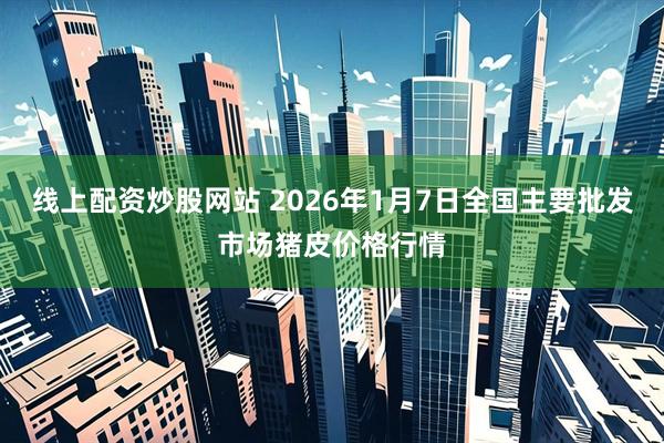 线上配资炒股网站 2026年1月7日全国主要批发市场猪皮价格行情
