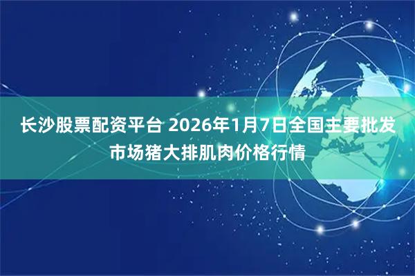 长沙股票配资平台 2026年1月7日全国主要批发市场猪大排肌肉价格行情