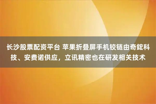 长沙股票配资平台 苹果折叠屏手机铰链由奇鋐科技、安费诺供应，立讯精密也在研发相关技术