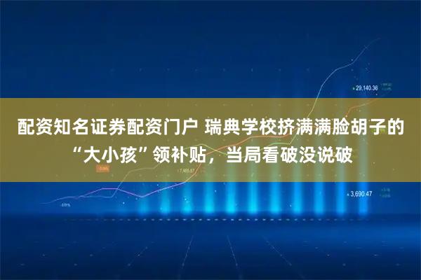 配资知名证券配资门户 瑞典学校挤满满脸胡子的“大小孩”领补贴，当局看破没说破