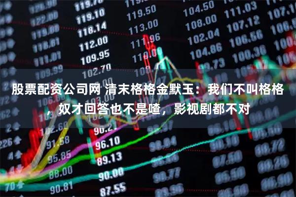 股票配资公司网 清末格格金默玉：我们不叫格格，奴才回答也不是喳，影视剧都不对