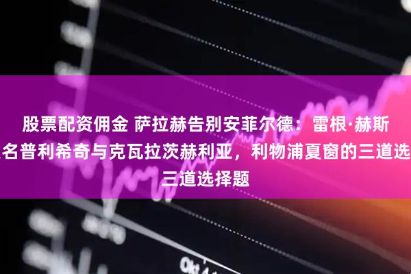 股票配资佣金 萨拉赫告别安菲尔德：雷根·赫斯基点名普利希奇与克瓦拉茨赫利亚，利物浦夏窗的三道选择题