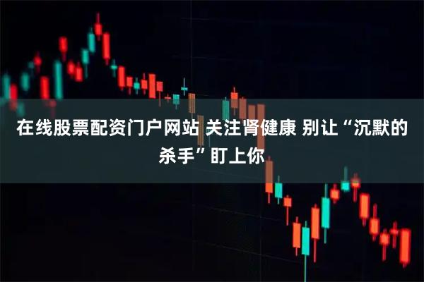 在线股票配资门户网站 关注肾健康 别让“沉默的杀手”盯上你