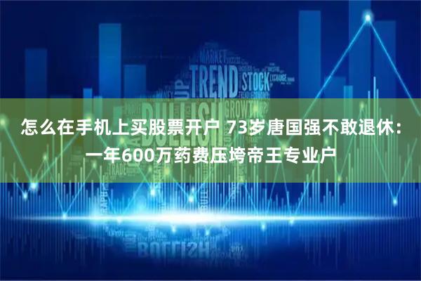 怎么在手机上买股票开户 73岁唐国强不敢退休：一年600万药费压垮帝王专业户