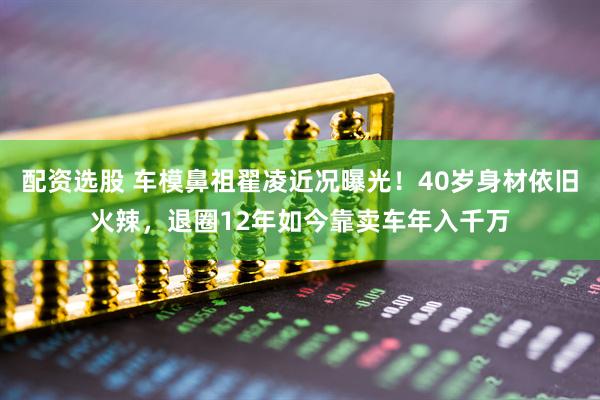 配资选股 车模鼻祖翟凌近况曝光！40岁身材依旧火辣，退圈12年如今靠卖车年入千万