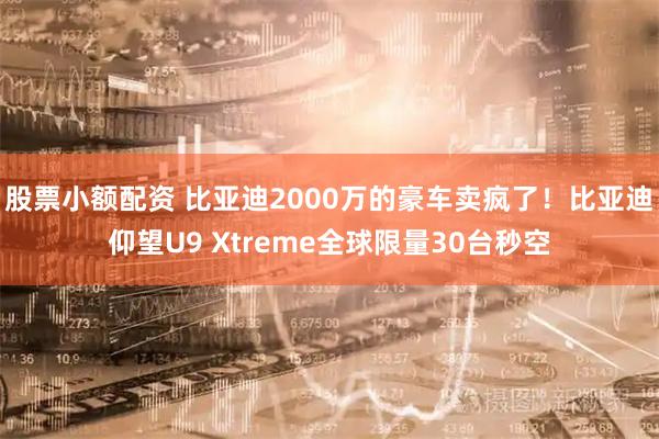 股票小额配资 比亚迪2000万的豪车卖疯了！比亚迪仰望U9 Xtreme全球限量30台秒空
