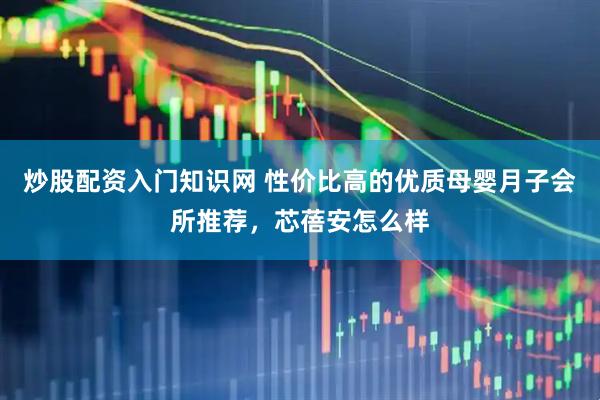 炒股配资入门知识网 性价比高的优质母婴月子会所推荐，芯蓓安怎么样
