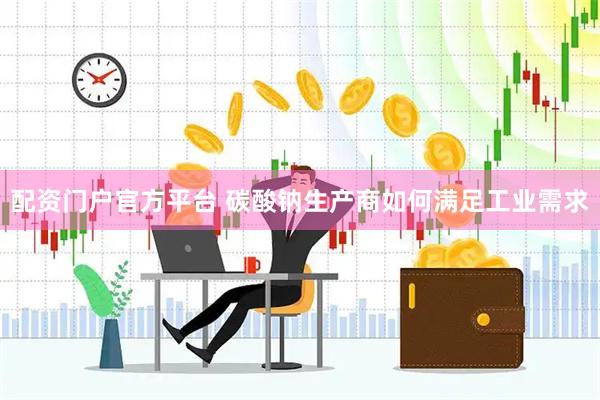 配资门户官方平台 碳酸钠生产商如何满足工业需求