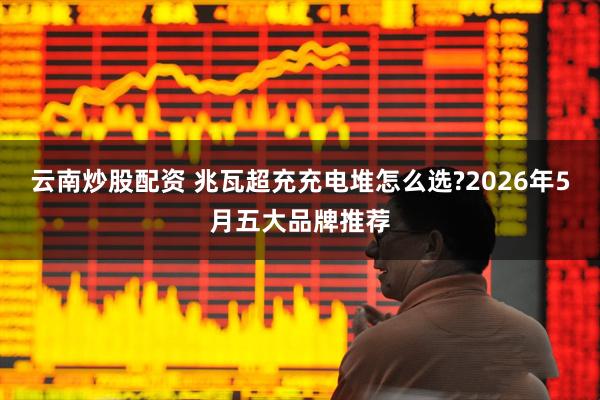 云南炒股配资 兆瓦超充充电堆怎么选?2026年5月五大品牌推荐