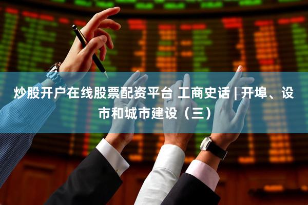 炒股开户在线股票配资平台 工商史话 | 开埠、设市和城市建设（三）