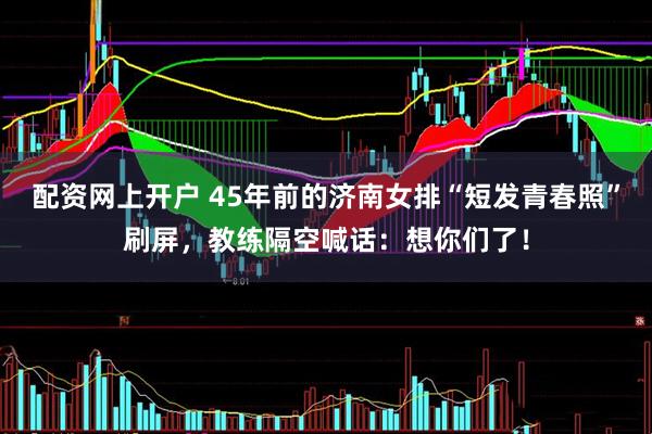 配资网上开户 45年前的济南女排“短发青春照”刷屏，教练隔空喊话：想你们了！