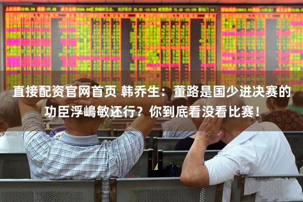 直接配资官网首页 韩乔生：董路是国少进决赛的功臣浮嶋敏还行？你到底看没看比赛！