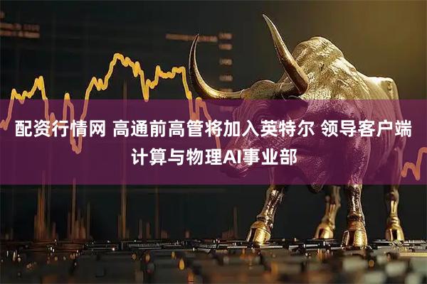 配资行情网 高通前高管将加入英特尔 领导客户端计算与物理AI事业部
