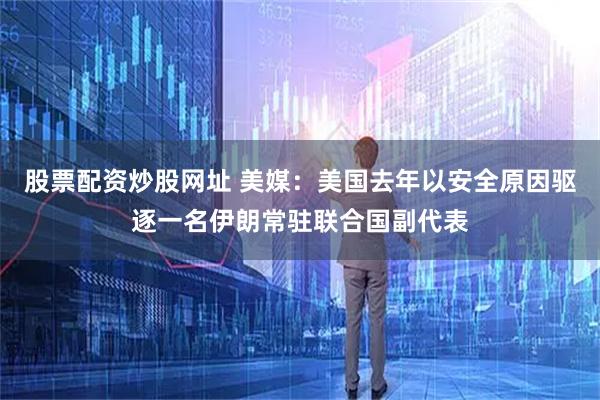股票配资炒股网址 美媒：美国去年以安全原因驱逐一名伊朗常驻联合国副代表