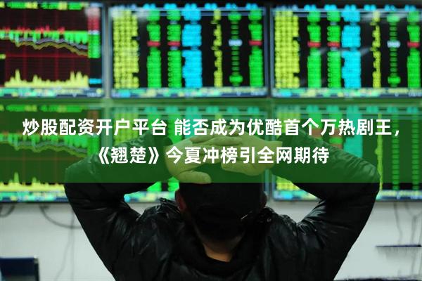 炒股配资开户平台 能否成为优酷首个万热剧王，《翘楚》今夏冲榜引全网期待