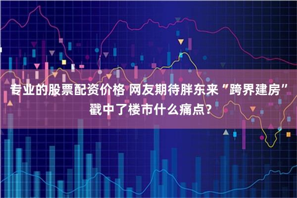 专业的股票配资价格 网友期待胖东来“跨界建房” 戳中了楼市什么痛点？