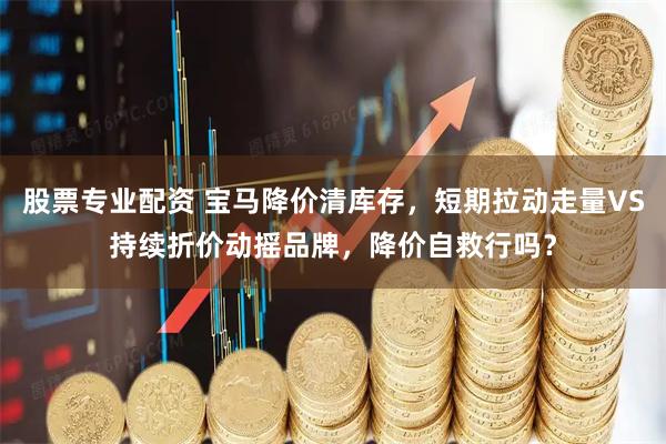 股票专业配资 宝马降价清库存，短期拉动走量VS持续折价动摇品牌，降价自救行吗？
