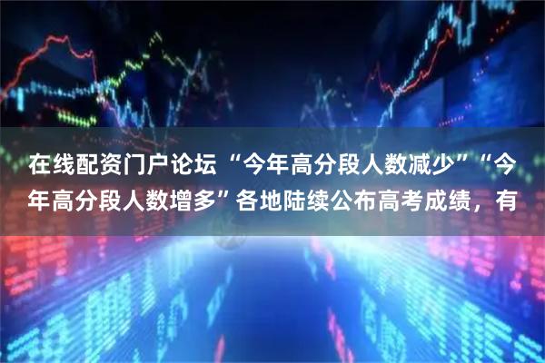 在线配资门户论坛 “今年高分段人数减少”“今年高分段人数增多”各地陆续公布高考成绩，有