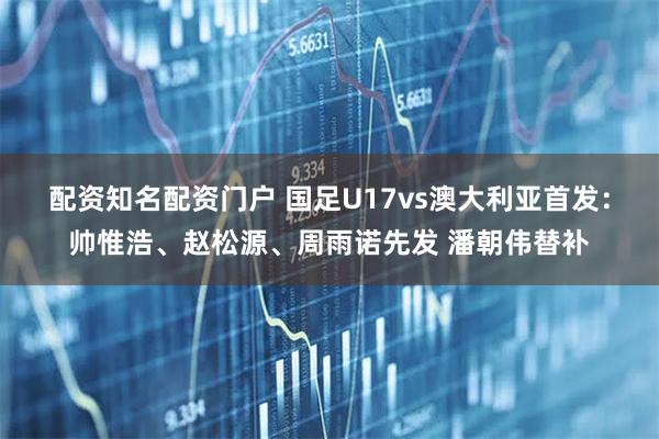 配资知名配资门户 国足U17vs澳大利亚首发：帅惟浩、赵松源、周雨诺先发 潘朝伟替补