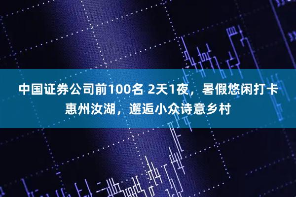 中国证券公司前100名 2天1夜，暑假悠闲打卡惠州汝湖，邂逅小众诗意乡村