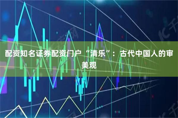 配资知名证券配资门户 “清乐”：古代中国人的审美观