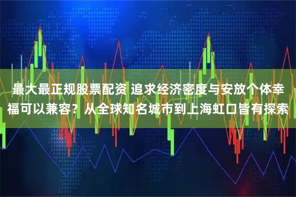 最大最正规股票配资 追求经济密度与安放个体幸福可以兼容？从全球知名城市到上海虹口皆有探索