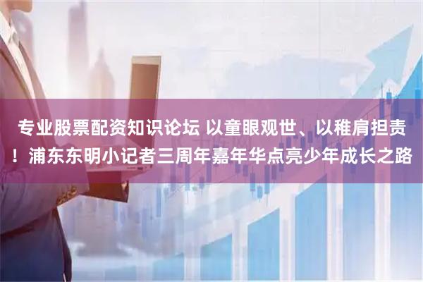 专业股票配资知识论坛 以童眼观世、以稚肩担责！浦东东明小记者三周年嘉年华点亮少年成长之路
