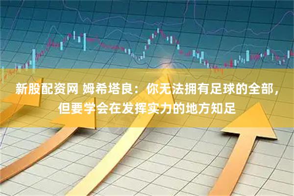 新股配资网 姆希塔良:你无法拥有足球的全部,但要学会在发挥实力的地方知足