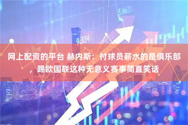 网上配资的平台 赫内斯:付球员薪水的是俱乐部,踢欧国联这种无意义赛事简直笑话